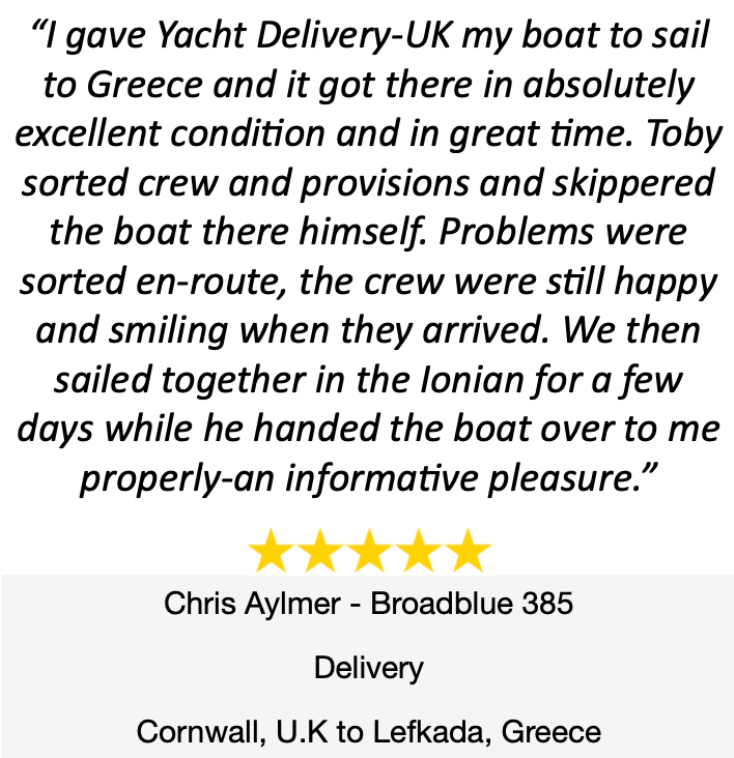 I gave Yacht Delivery-UK my boat to sail to Greece and it got there in absolutely excellent condition and in great time. Toby sorted crew and provisions and skippered the boat there himself. Problems were sorted en-route, the crew were still happy and smiling when they arrived. We then sailed together in the lonian for a few days while he handed the boat over to me properly-an informative pleasure